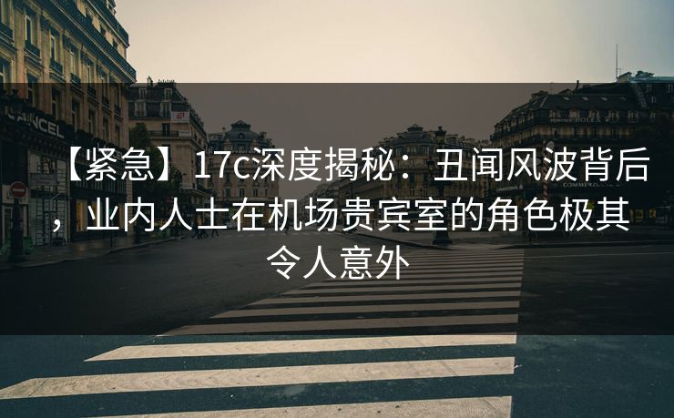 【紧急】17c深度揭秘:丑闻风波背后,业内人士在机场贵宾室的角色极其令人意外 【紧急】17c深度揭秘:丑闻风波背后,业内人士在机场贵宾室的角色极其令人意外