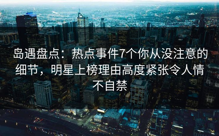 岛遇盘点：热点事件7个你从没注意的细节，明星上榜理由高度紧张令人情不自禁