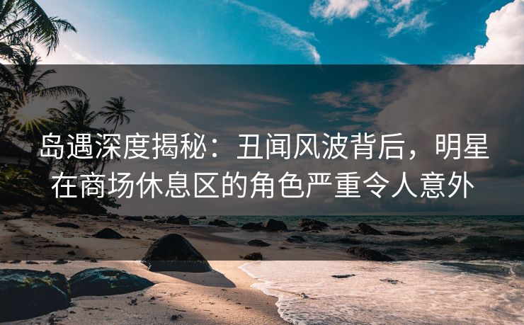 岛遇深度揭秘：丑闻风波背后，明星在商场休息区的角色严重令人意外