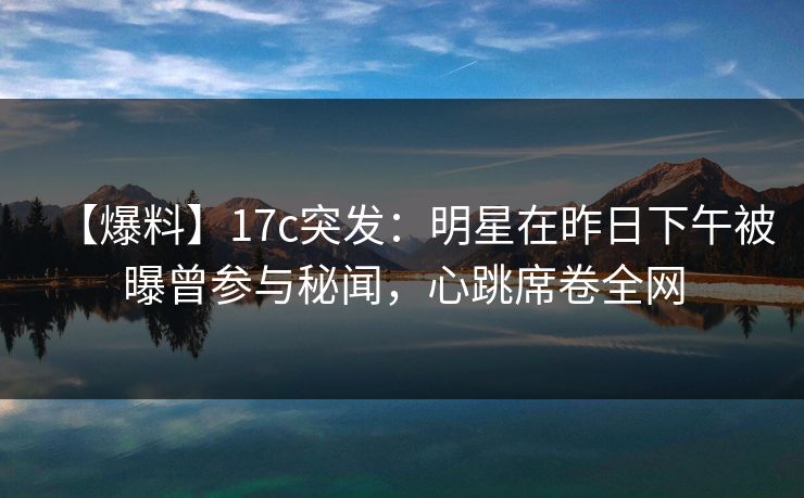 【爆料】17c突发：明星在昨日下午被曝曾参与秘闻，心跳席卷全网