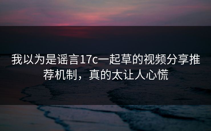 详细阅读:我以为是谣言17c一起草的视频分享推荐机制,真的太让人心慌 我以为是谣言17c一起草的视频分享推荐机制,真的太让人心慌