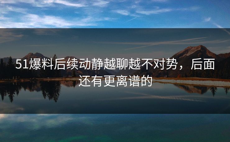 51爆料后续动静越聊越不对势，后面还有更离谱的