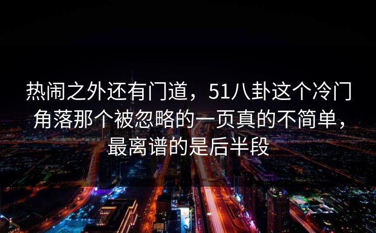 热闹之外还有门道，51八卦这个冷门角落那个被忽略的一页真的不简单，最离谱的是后半段