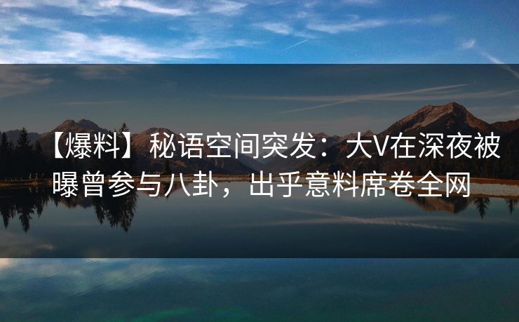 【爆料】秘语空间突发：大V在深夜被曝曾参与八卦，出乎意料席卷全网