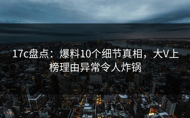 17c盘点：爆料10个细节真相，大V上榜理由异常令人炸锅
