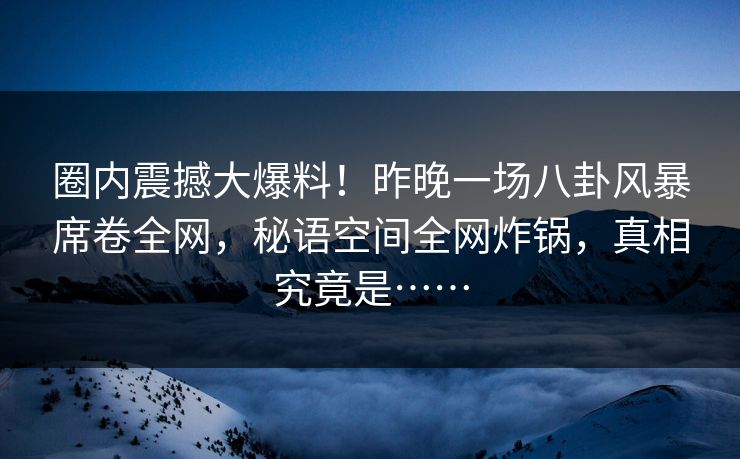 圈内震撼大爆料！昨晚一场八卦风暴席卷全网，秘语空间全网炸锅，真相究竟是……