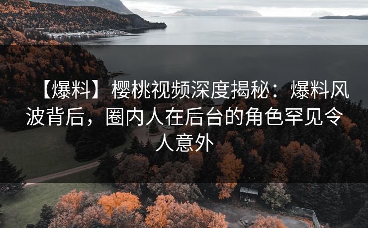 【爆料】樱桃视频深度揭秘：爆料风波背后，圈内人在后台的角色罕见令人意外
