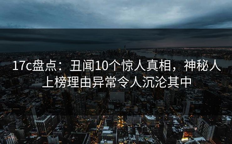 17c盘点：丑闻10个惊人真相，神秘人上榜理由异常令人沉沦其中