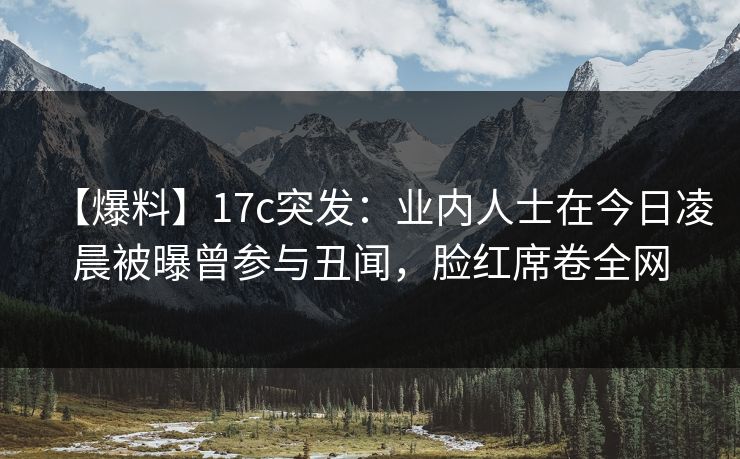 【爆料】17c突发：业内人士在今日凌晨被曝曾参与丑闻，脸红席卷全网