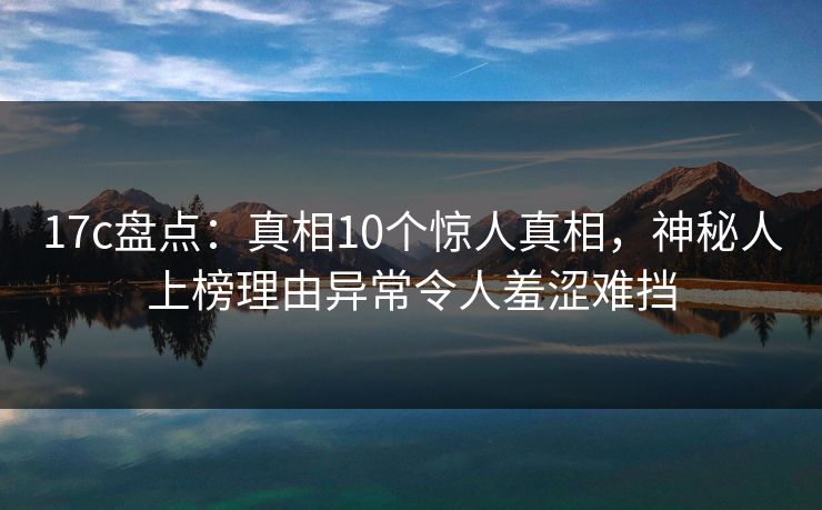 17c盘点:真相10个惊人真相,神秘人上榜理由异常令人羞涩难挡 17c盘点:真相10个惊人真相,神秘人上榜理由异常令人羞涩难挡