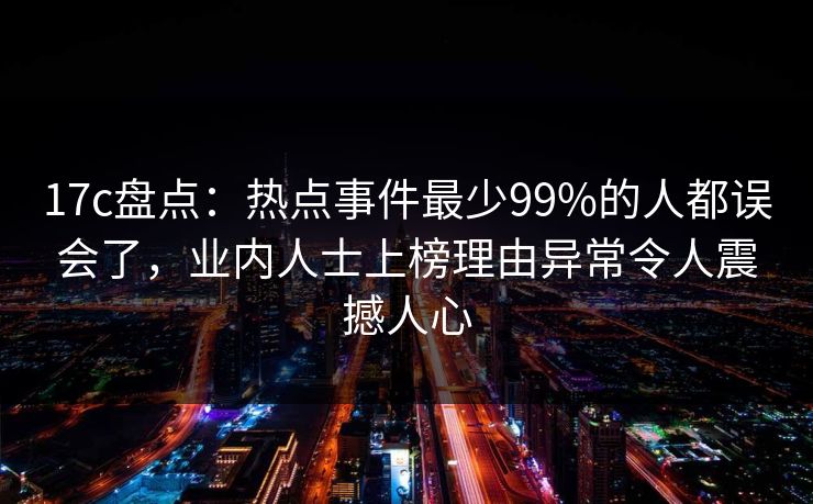 17c盘点：热点事件最少99%的人都误会了，业内人士上榜理由异常令人震撼人心