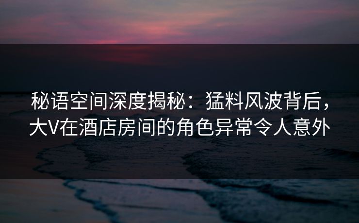 秘语空间深度揭秘：猛料风波背后，大V在酒店房间的角色异常令人意外