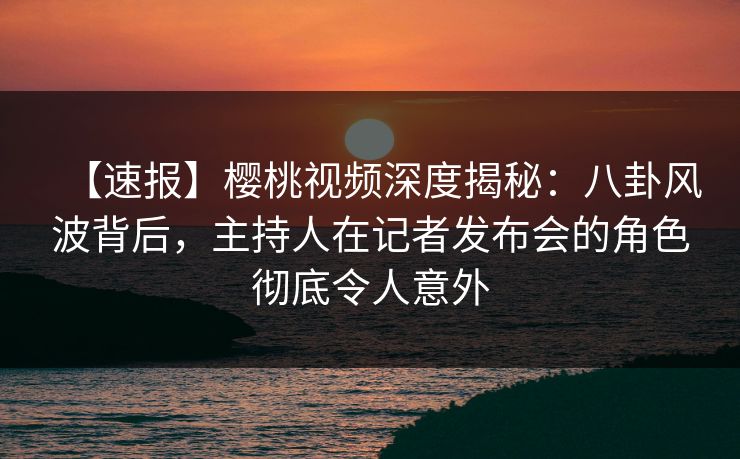 【速报】樱桃视频深度揭秘：八卦风波背后，主持人在记者发布会的角色彻底令人意外