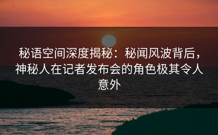 秘语空间深度揭秘：秘闻风波背后，神秘人在记者发布会的角色极其令人意外