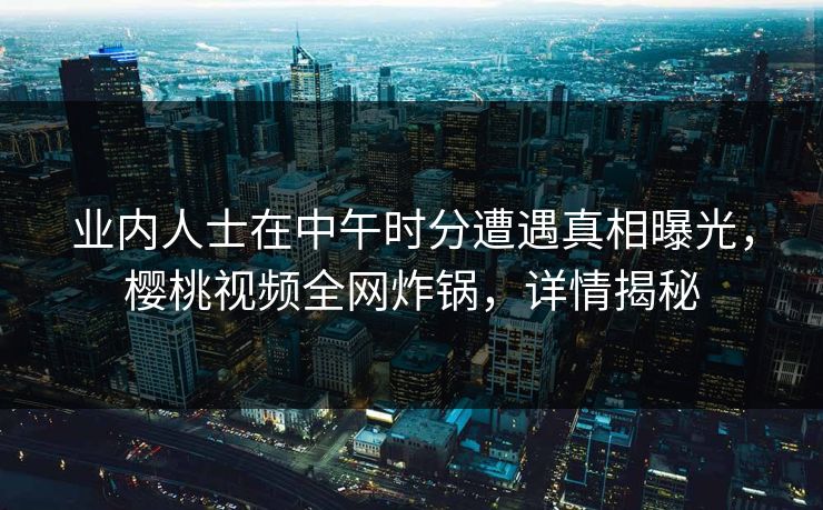 业内人士在中午时分遭遇真相曝光，樱桃视频全网炸锅，详情揭秘