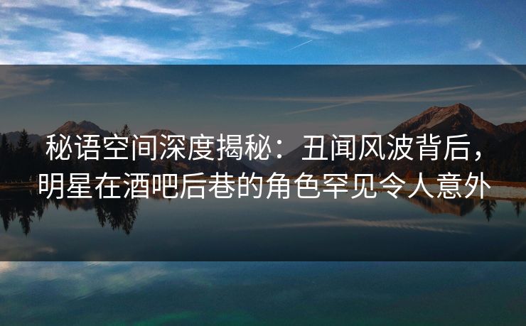 秘语空间深度揭秘：丑闻风波背后，明星在酒吧后巷的角色罕见令人意外