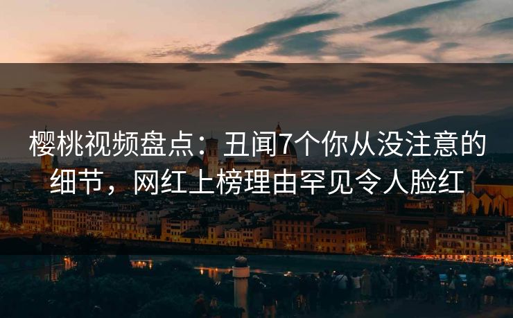 樱桃视频盘点：丑闻7个你从没注意的细节，网红上榜理由罕见令人脸红