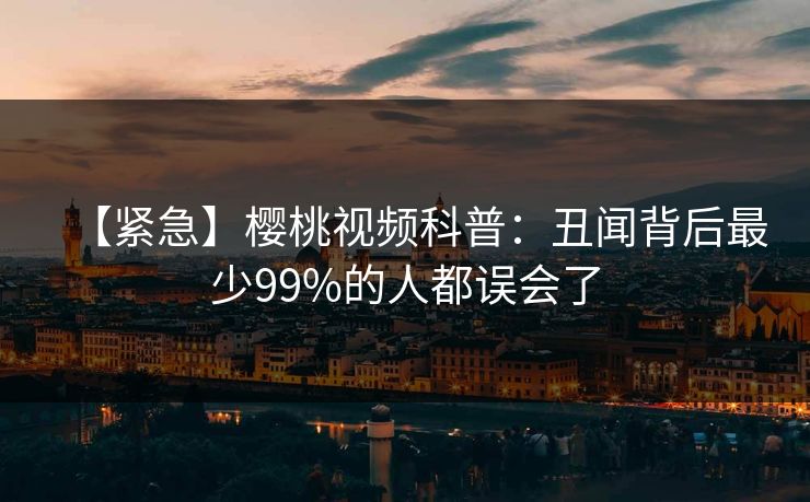 【紧急】樱桃视频科普：丑闻背后最少99%的人都误会了