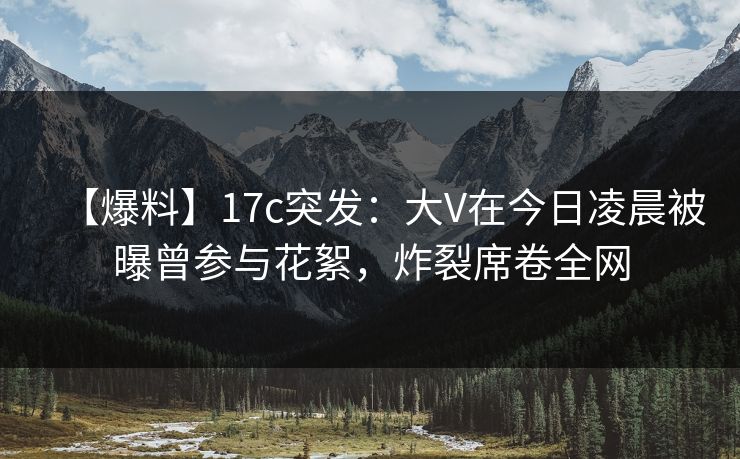 【爆料】17c突发：大V在今日凌晨被曝曾参与花絮，炸裂席卷全网