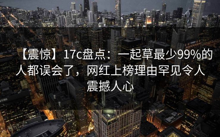 【震惊】17c盘点：一起草最少99%的人都误会了，网红上榜理由罕见令人震撼人心