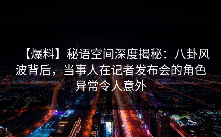 【爆料】秘语空间深度揭秘:八卦风波背后,当事人在记者发布会的角色异常令人意外