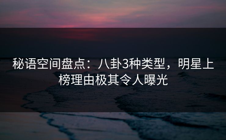 秘语空间盘点:八卦3种类型,明星上榜理由极其令人曝光