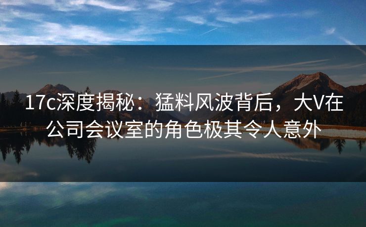 17c深度揭秘:猛料风波背后,大V在公司会议室的角色极其令人意外