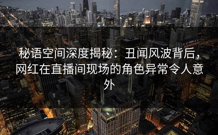 详细阅读:秘语空间深度揭秘:丑闻风波背后,网红在直播间现场的角色异常令人意外 秘语空间深度揭秘:丑闻风波背后,网红在直播间现场的角色异常令人意外