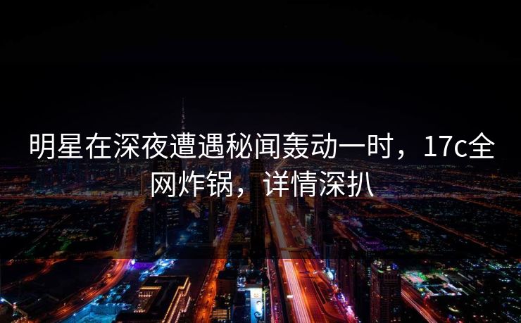 详细阅读:明星在深夜遭遇秘闻轰动一时,17c全网炸锅,详情深扒 明星在深夜遭遇秘闻轰动一时,17c全网炸锅,详情深扒