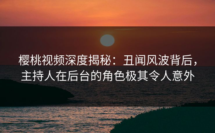 樱桃视频深度揭秘：丑闻风波背后，主持人在后台的角色极其令人意外