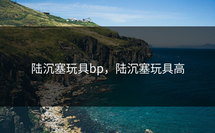 陆沉塞玩具bp，陆沉塞玩具高