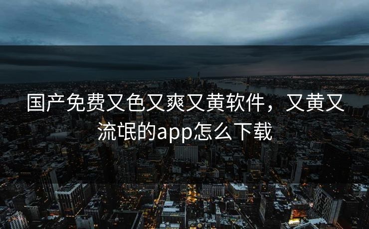 国产免费又色又爽又黄软件,又黄又流氓的app怎么下载