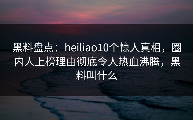 黑料盘点：heiliao10个惊人真相，圈内人上榜理由彻底令人热血沸腾，黑料叫什么