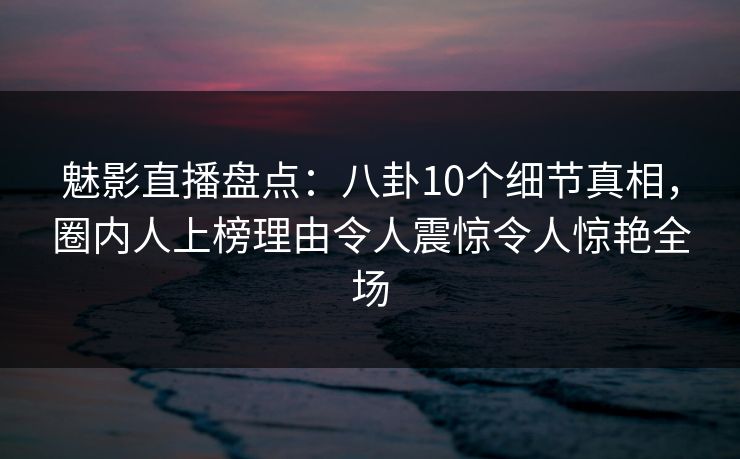 魅影直播盘点：八卦10个细节真相，圈内人上榜理由令人震惊令人惊艳全场