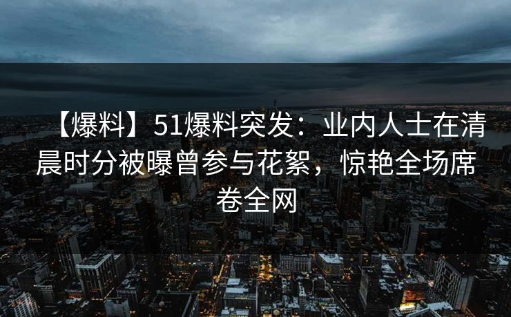 【爆料】51爆料突发：业内人士在清晨时分被曝曾参与花絮，惊艳全场席卷全网