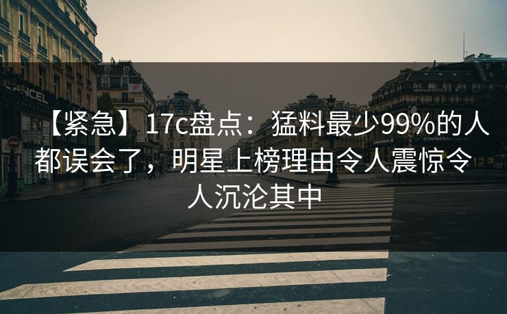 【紧急】17c盘点：猛料最少99%的人都误会了，明星上榜理由令人震惊令人沉沦其中