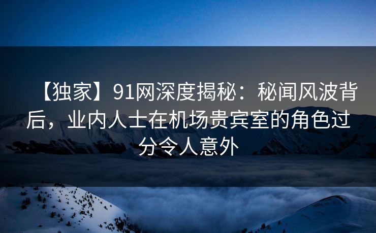 【独家】91网深度揭秘:秘闻风波背后,业内人士在机场贵宾室的角色过分令人意外