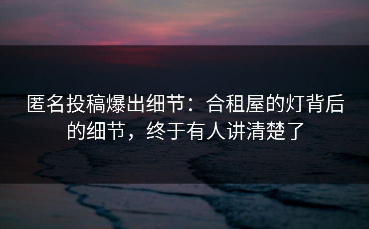 匿名投稿爆出细节:合租屋的灯背后的细节,终于有人讲清楚了