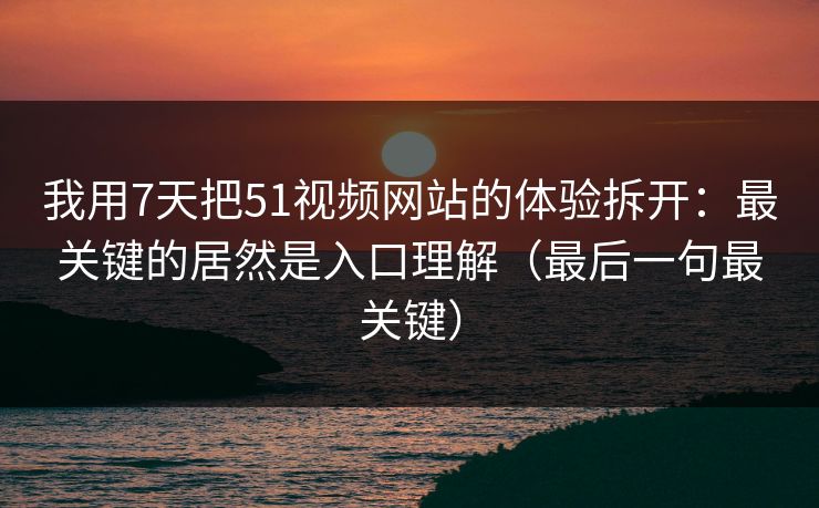 我用7天把51视频网站的体验拆开：最关键的居然是入口理解（最后一句最关键）