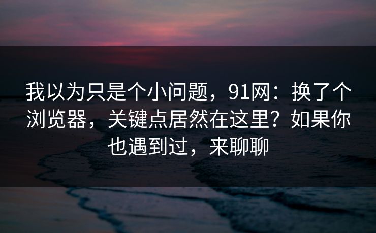 我以为只是个小问题，91网：换了个浏览器，关键点居然在这里？如果你也遇到过，来聊聊